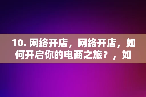 10. 网络开店，网络开店，如何开启你的电商之旅？，如何开启你的电商之旅，网络开店的秘诀