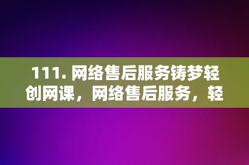 111. 网络售后服务铸梦轻创网课，网络售后服务，轻创网课铸梦之旅，网络售后服务助力轻创网课铸梦之旅