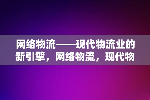 网络物流——现代物流业的新引擎，网络物流，现代物流业的新引擎与增长点，网络物流，现代物流业的新增长引擎