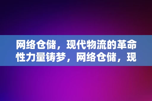 网络仓储，现代物流的革命性力量铸梦，网络仓储，现代物流革命的铸梦力量，网络仓储，现代物流革命的铸梦力量