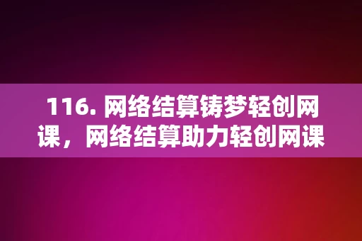 116. 网络结算铸梦轻创网课，网络结算助力轻创网课梦想成真，网络结算助力轻创网课梦想成真，铸梦轻创网课平台的结算新篇章