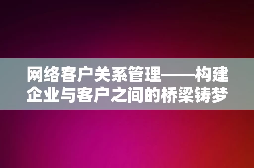 网络客户关系管理——构建企业与客户之间的桥梁铸梦轻创网课，网络客户关系管理，构建企业与客户之间的桥梁铸梦轻创网课标题，网络客户关系管理，构建企业与客户之间的桥梁铸梦之桥