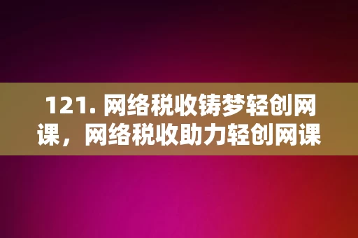 121. 网络税收铸梦轻创网课，网络税收助力轻创网课发展梦想的桥梁，网络税收助力轻创网课发展的梦想桥梁