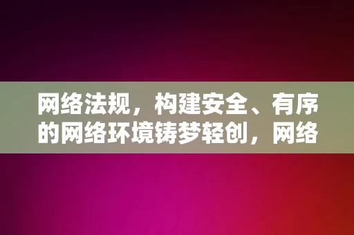 网络法规，构建安全、有序的网络环境铸梦轻创，网络法规，构建安全有序的网络环境，护航轻创梦想，网络法规，护航轻创梦想，构建安全有序的网络环境之基石