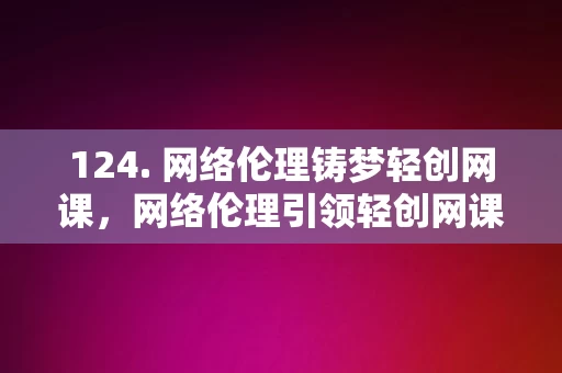 124. 网络伦理铸梦轻创网课，网络伦理引领轻创网课发展之路，网络伦理引领轻创网课发展之路