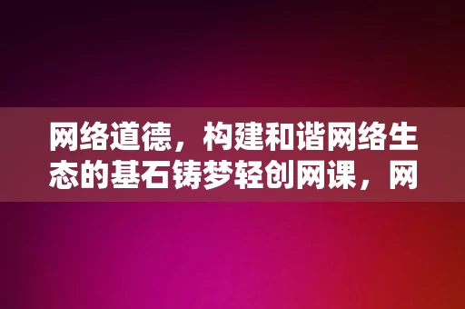 网络道德，构建和谐网络生态的基石铸梦轻创网课，网络道德，构建和谐网络生态的基石——铸梦轻创网课之重要指引，网络道德，铸梦轻创网课的基石，构建和谐网络生态的指南针