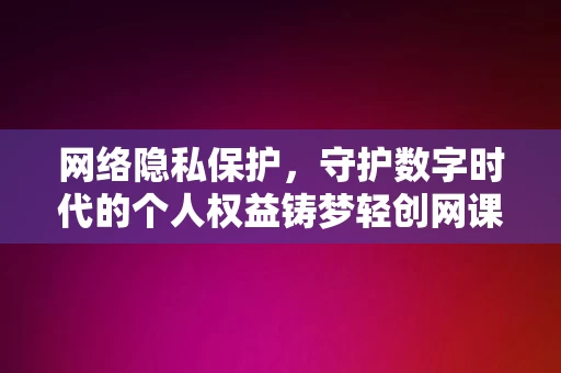 网络隐私保护，守护数字时代的个人权益铸梦轻创网课，网络隐私保护，守护数字时代的个人权益，铸梦轻创网课之必修课，网络隐私保护，数字时代的必修课，守护个人权益的盾牌