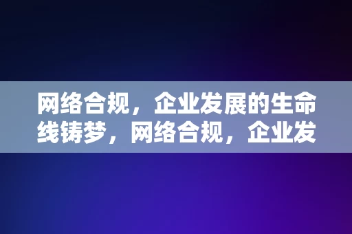 网络合规，企业发展的生命线铸梦，网络合规，企业发展的生命线铸梦之道，网络合规，企业发展的生命线铸梦之道