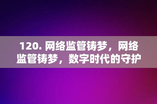 120. 网络监管铸梦，网络监管铸梦，数字时代的守护与梦想实现之道，数字时代的守护与梦想实现之道，网络监管的使命与担当