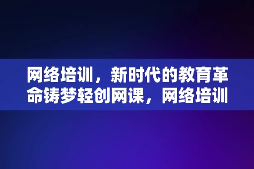 网络培训，新时代的教育革命铸梦轻创网课，网络培训，新时代教育革命的铸梦轻创网课，网络培训，新时代教育革命的铸梦轻创网课平台