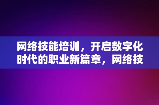 网络技能培训，开启数字化时代的职业新篇章，网络技能培训，开启数字化时代的职业新篇章，数字化时代的职业新篇章，网络技能培训的启航之旅