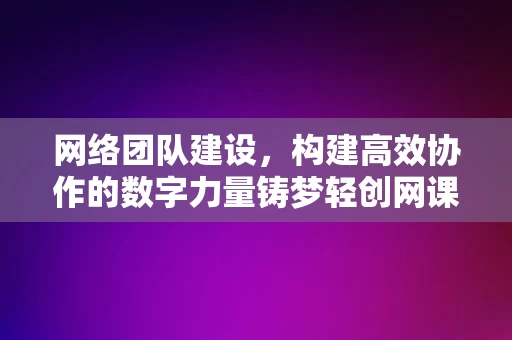 网络团队建设，构建高效协作的数字力量铸梦轻创网课，网络团队建设，构建高效协作的数字力量，铸梦轻创网课团队，网络团队建设，铸梦高效协作的数字力量——轻创网课团队的力量