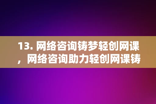 13. 网络咨询铸梦轻创网课，网络咨询助力轻创网课铸梦之旅，网络咨询助力轻创网课铸梦之旅