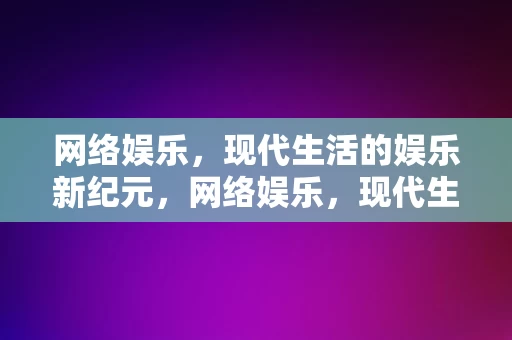 网络娱乐，现代生活的娱乐新纪元，网络娱乐，现代生活的娱乐新纪元，网络娱乐，现代生活的娱乐新纪元