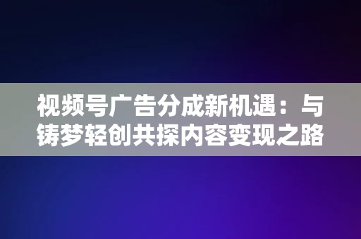 视频号广告分成新机遇，与铸梦轻创共探内容变现之路，视频号广告新机遇，与铸梦轻创共探内容变现之路