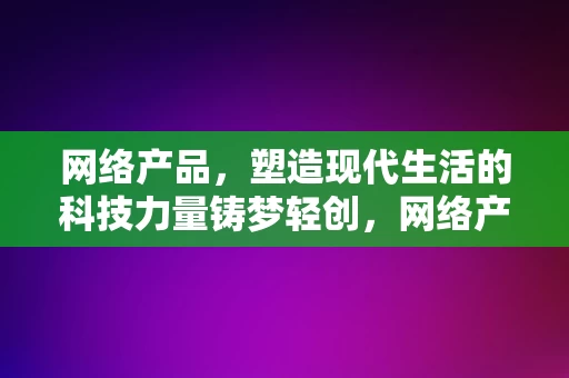 网络产品，塑造现代生活的科技力量铸梦轻创，网络产品，塑造现代生活的科技力量，助力轻创梦想成真，网络产品，塑造现代生活科技力量的轻创梦想助推器