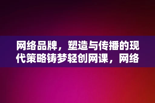 网络品牌，塑造与传播的现代策略铸梦轻创网课，网络品牌塑造与传播的现代策略，铸梦轻创网课，现代策略，铸梦轻创网课，网络品牌塑造与传播之道