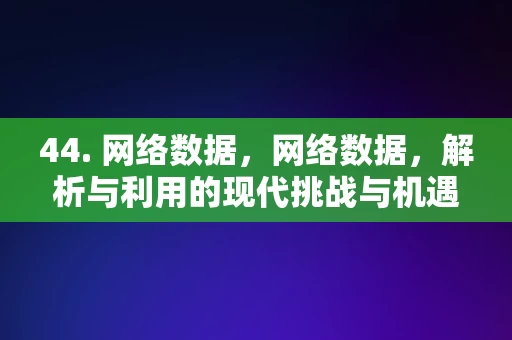 44. 网络数据，网络数据，解析与利用的现代挑战与机遇，网络数据解析与利用，现代挑战与机遇