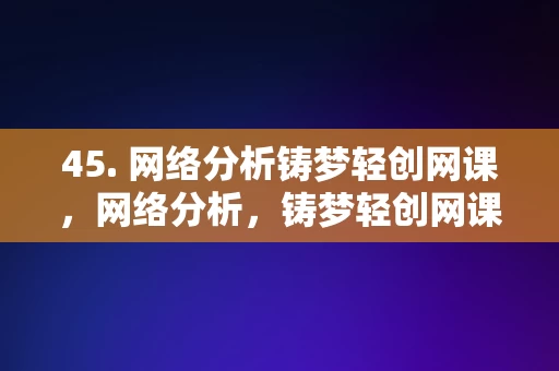 45. 网络分析铸梦轻创网课，网络分析，铸梦轻创网课的优势与价值，网络分析，铸梦轻创网课的优势与价值探索