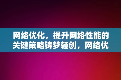 网络优化，提升网络性能的关键策略铸梦轻创，网络优化，铸梦轻创的网路性能提升关键策略，网络优化，铸梦轻创的网路性能提升关键策略