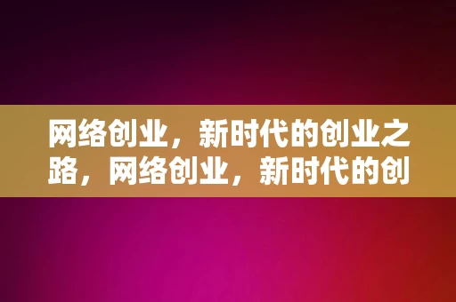 网络创业，新时代的创业之路，网络创业，新时代的创业之路，网络创业，新时代的创业之路的启示与探索，网络创业，新时代的启示与探索之路，网络创业，新时代的启示与探索之路