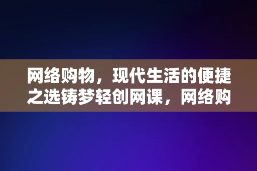 网络购物，现代生活的便捷之选铸梦轻创网课，网络购物，现代生活的便捷之选——铸梦轻创网课，网络购物，现代生活的便捷之选——铸梦轻创网课指南