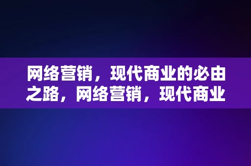 网络营销，现代商业的必由之路，网络营销，现代商业的必由之路，网络营销，现代商业的必由之路