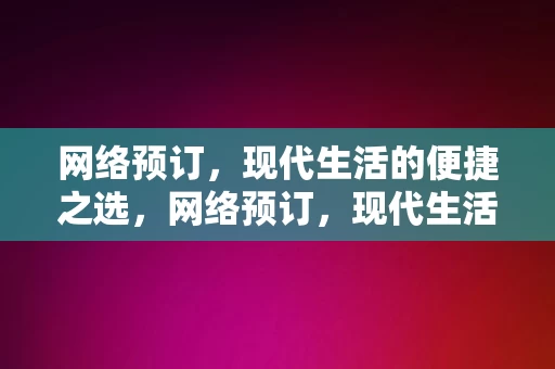 网络预订，现代生活的便捷之选，网络预订，现代生活的便捷之选，网络预订，现代生活的便捷之选