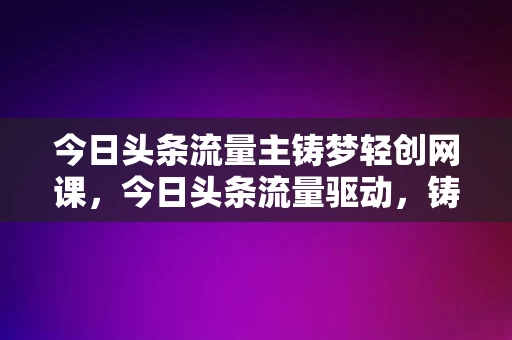 今日头条流量主铸梦轻创网课，今日头条流量驱动，铸梦轻创网课启航，今日头条流量驱动，铸梦轻创网课启航