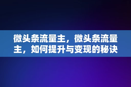 微头条流量主，微头条流量主，如何提升与变现的秘诀，微头条流量主，提升与变现的秘诀